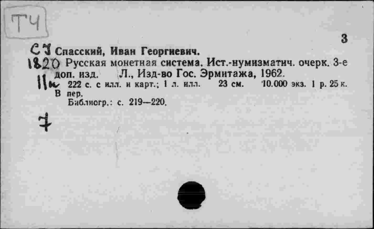 ﻿ТЧ
з
Спасский, Иван Георгиевич.
№20 Русская монетная система. Ист.-нумизматич. очерк. 3-є Пдоп. изд. Л., Изд-во Гос. Эрмитажа, 1962.
IV 222 с. с илл. и карт.; 1 л. илл. 23 см. '10.000 экз. 1 р. 25 к. В пер.
Библиогр.: с. 219—220.